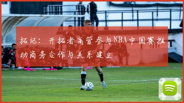 拓记：开拓者高管参与NBA中国赛推动商务合作与关系建立