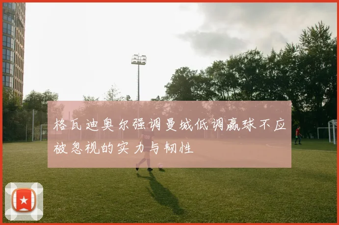格瓦迪奥尔强调曼城低调赢球不应被忽视的实力与韧性