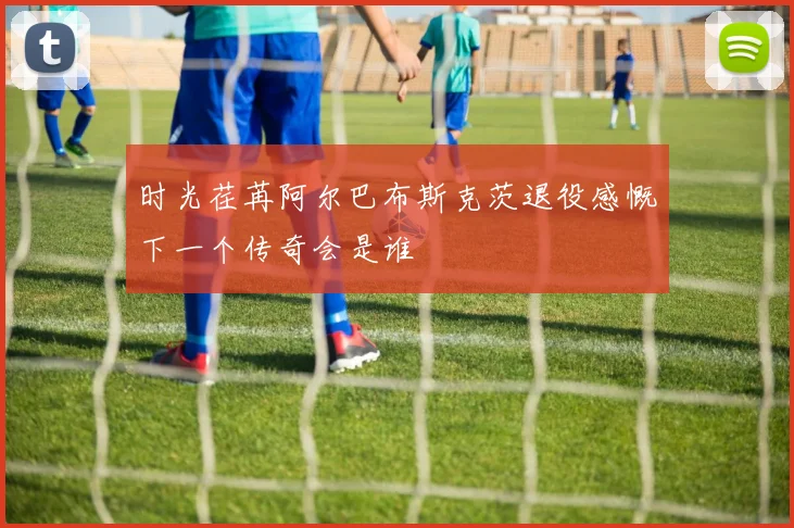 时光荏苒阿尔巴布斯克茨退役感慨下一个传奇会是谁