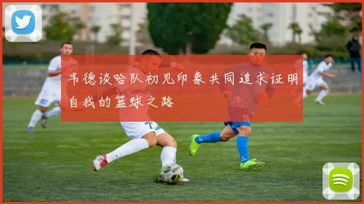 韦德谈哈队初见印象共同追求证明自我的篮球之路