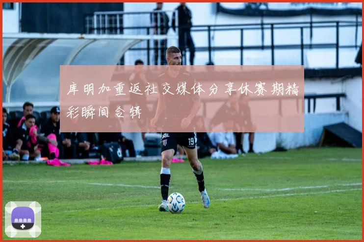 库明加重返社交媒体分享休赛期精彩瞬间合辑