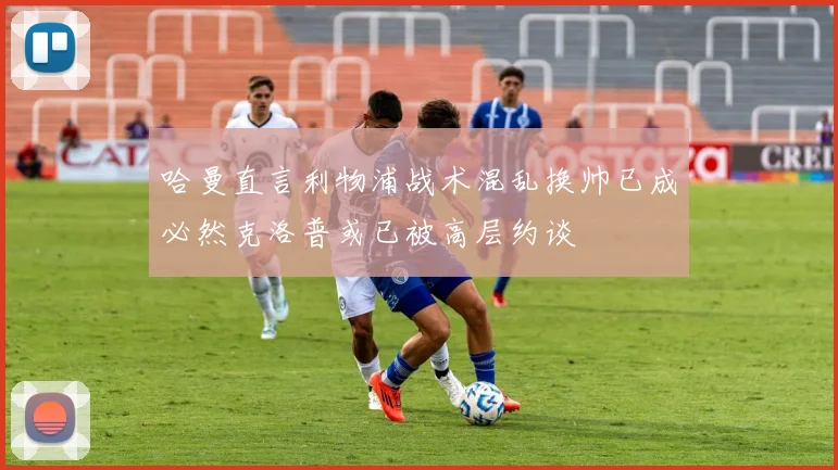 哈曼直言利物浦战术混乱换帅已成必然克洛普或已被高层约谈