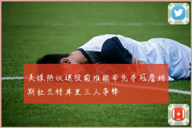 美媒热议退役前谁能率先夺冠詹姆斯杜兰特库里三人争锋