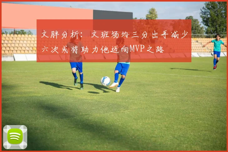 文胖分析：文班场均三分出手减少六次或将助力他迈向MVP之路