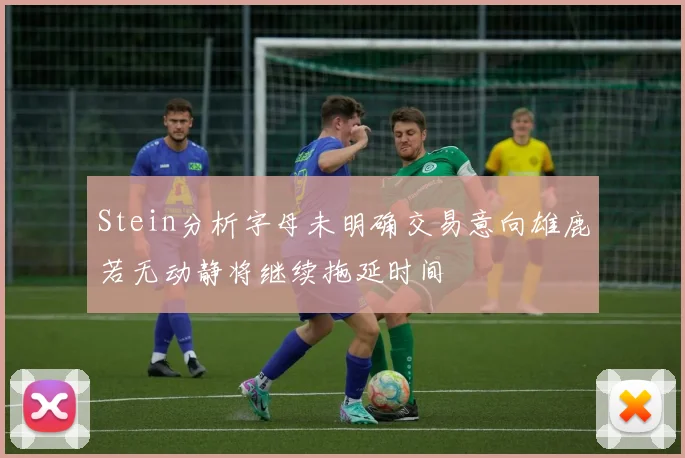 Stein分析字母未明确交易意向雄鹿若无动静将继续拖延时间
