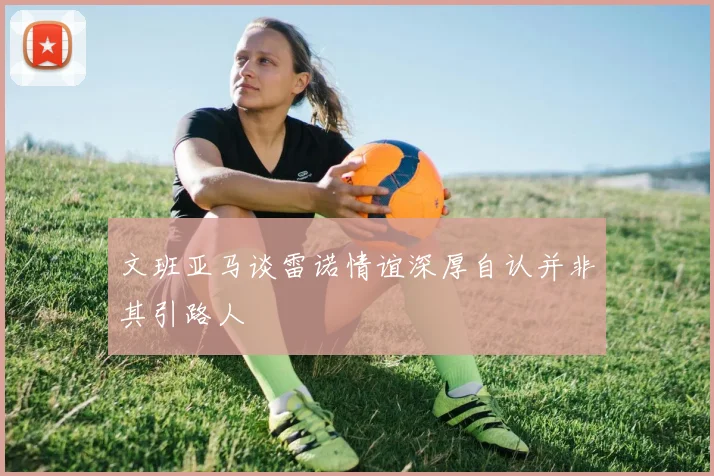 文班亚马谈雷诺情谊深厚自认并非其引路人