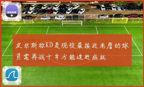 皮尔斯称KD是现役最接近老詹的球员需再战十年方能追赶成就