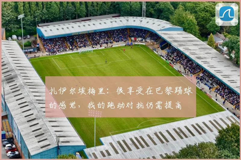 扎伊尔埃梅里：很享受在巴黎踢球的感觉，我的跑动对抗仍需提高