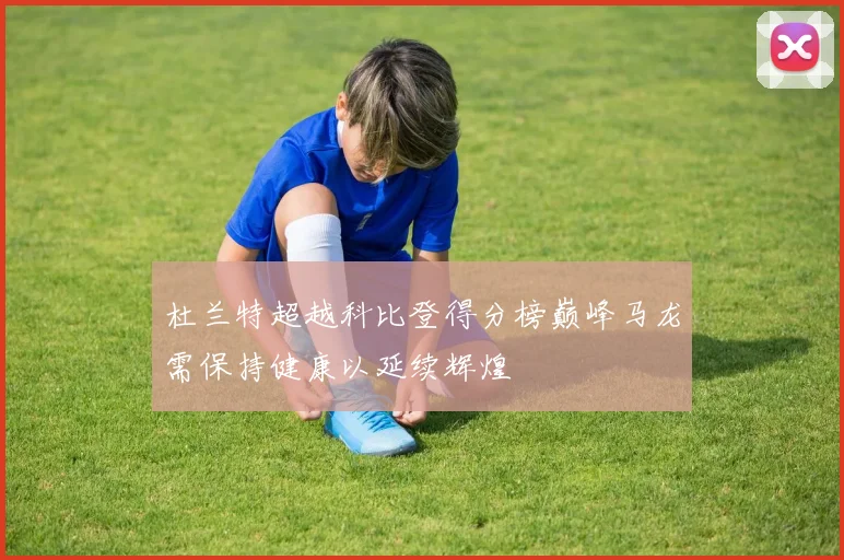 杜兰特超越科比登得分榜巅峰马龙需保持健康以延续辉煌