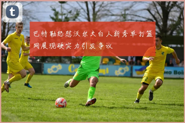 巴特勒怒怼沃尔夫白人新秀单打篮网展现硬实力引发争议
