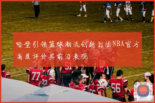 哈登引领篮球潮流创新打法NBA官方高度评价其前沿表现