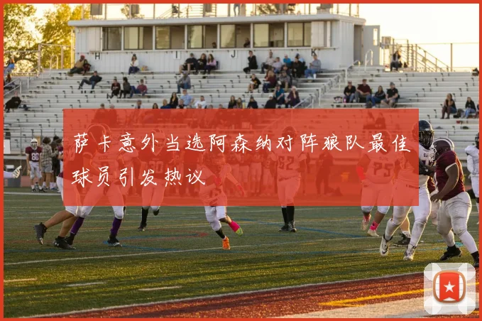萨卡意外当选阿森纳对阵狼队最佳球员引发热议