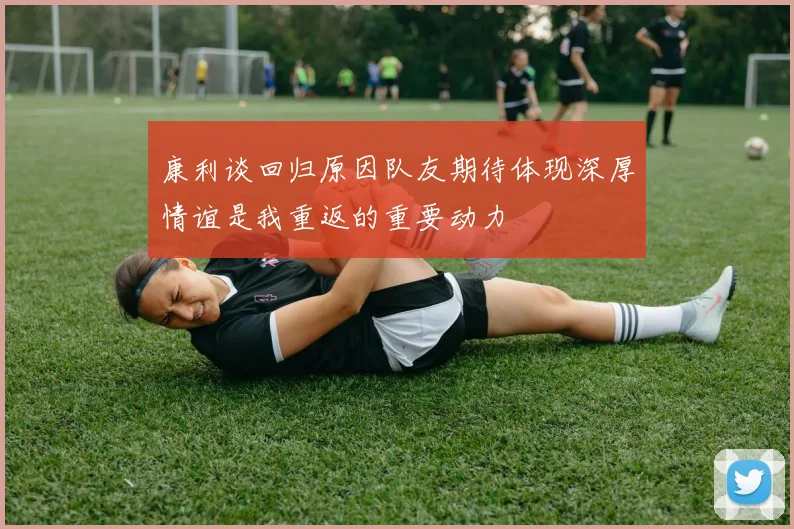 康利谈回归原因队友期待体现深厚情谊是我重返的重要动力