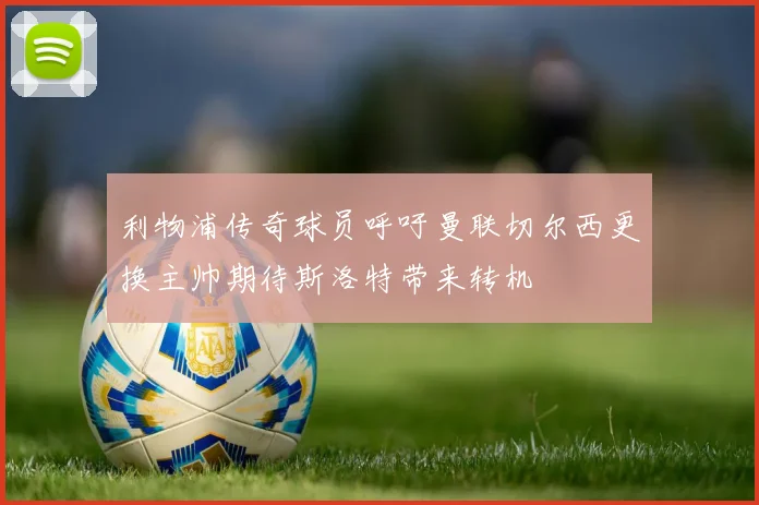 利物浦传奇球员呼吁曼联切尔西更换主帅期待斯洛特带来转机