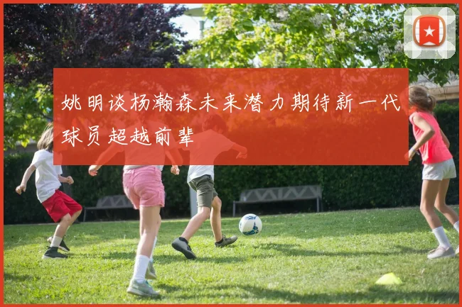 姚明谈杨瀚森未来潜力期待新一代球员超越前辈