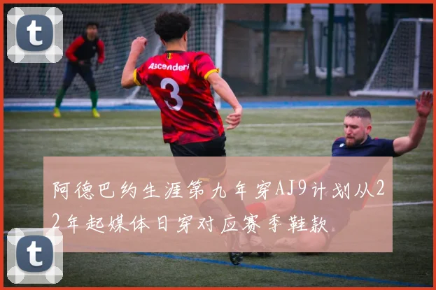 阿德巴约生涯第九年穿AJ9计划从22年起媒体日穿对应赛季鞋款