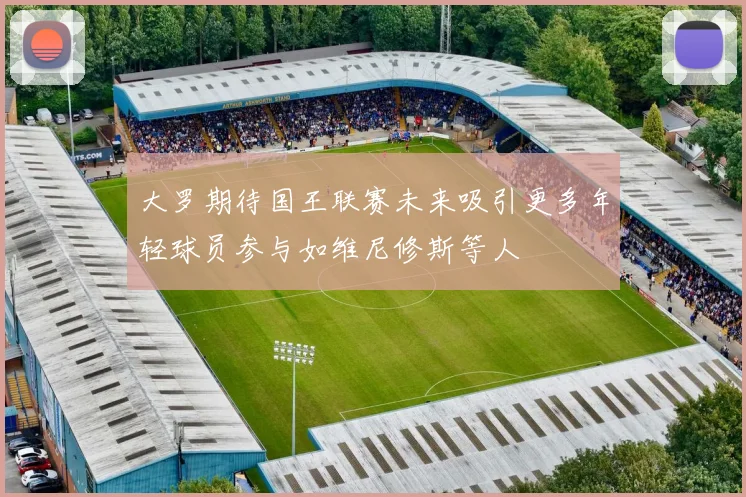 大罗期待国王联赛未来吸引更多年轻球员参与如维尼修斯等人