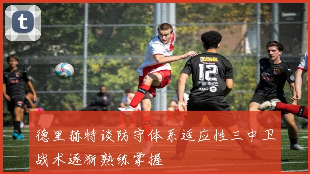 德里赫特谈防守体系适应性三中卫战术逐渐熟练掌握