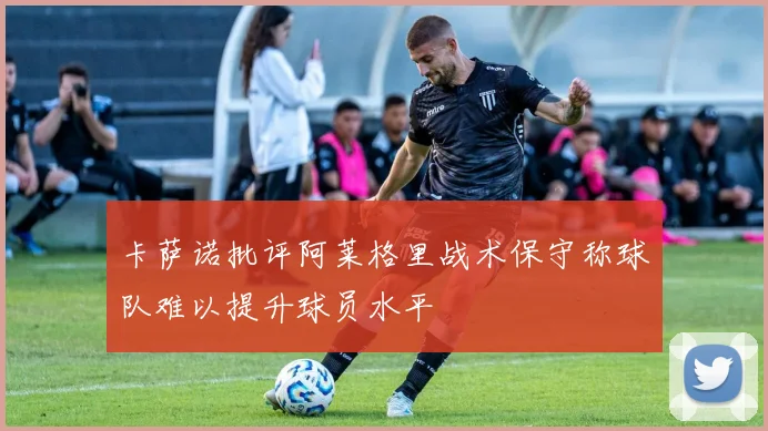 卡萨诺批评阿莱格里战术保守称球队难以提升球员水平