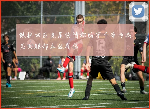 铁林回应克莱伤情称防守干净与我无关腿部本就有伤