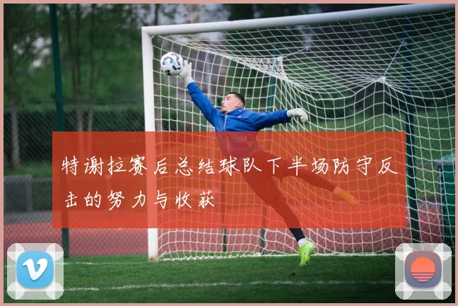 特谢拉赛后总结球队下半场防守反击的努力与收获
