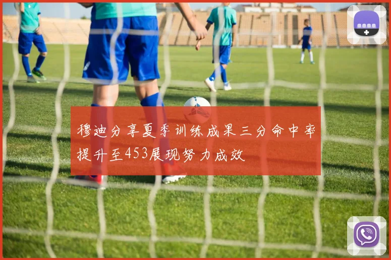 穆迪分享夏季训练成果三分命中率提升至453展现努力成效