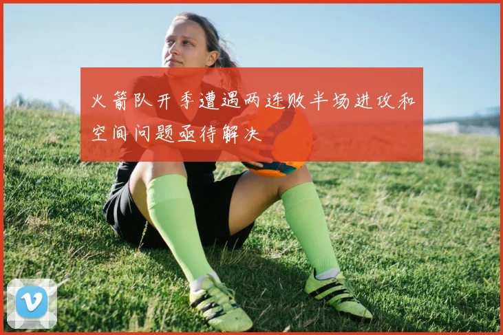 火箭队开季遭遇两连败半场进攻和空间问题亟待解决