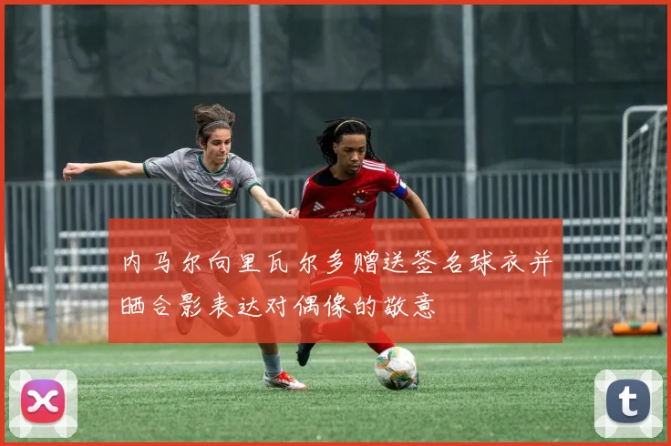 内马尔向里瓦尔多赠送签名球衣并晒合影表达对偶像的敬意