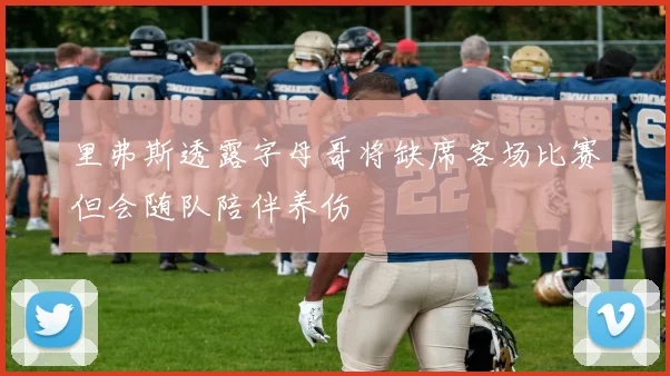 里弗斯透露字母哥将缺席客场比赛但会随队陪伴养伤